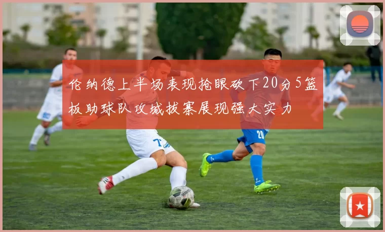 伦纳德上半场表现抢眼砍下20分5篮板助球队攻城拔寨展现强大实力