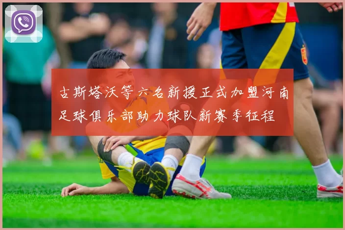 古斯塔沃等六名新援正式加盟河南足球俱乐部助力球队新赛季征程