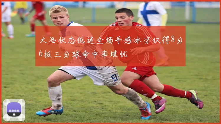 大洛状态低迷全场手感冰凉仅得8分6板三分球命中率堪忧