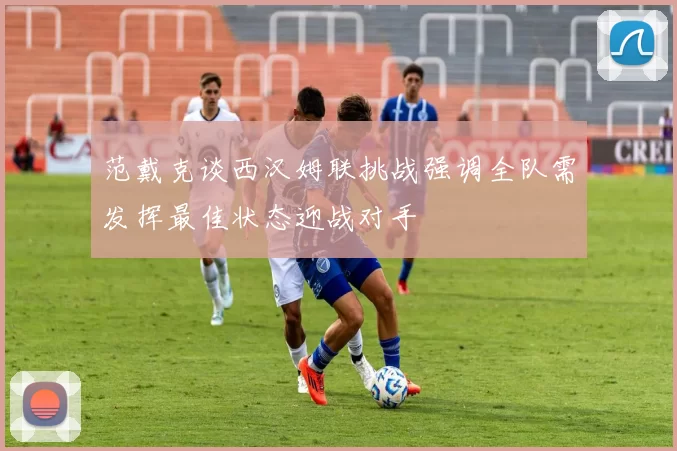 范戴克谈西汉姆联挑战强调全队需发挥最佳状态迎战对手