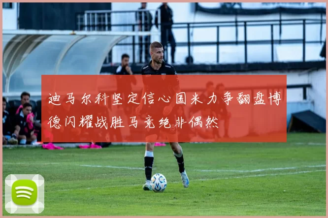 迪马尔科坚定信心国米力争翻盘博德闪耀战胜马竞绝非偶然