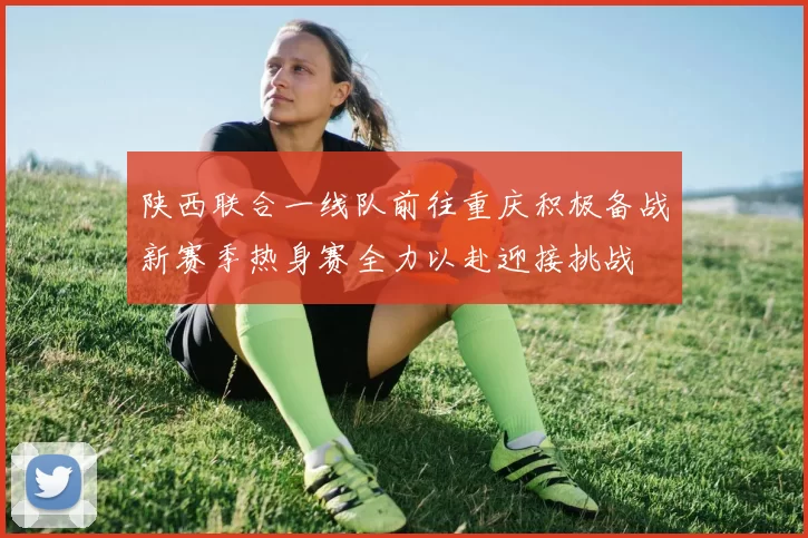 陕西联合一线队前往重庆积极备战新赛季热身赛全力以赴迎接挑战