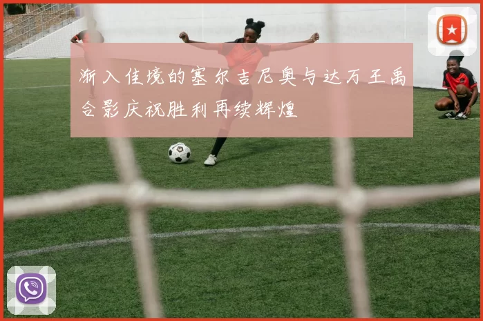渐入佳境的塞尔吉尼奥与达万王禹合影庆祝胜利再续辉煌