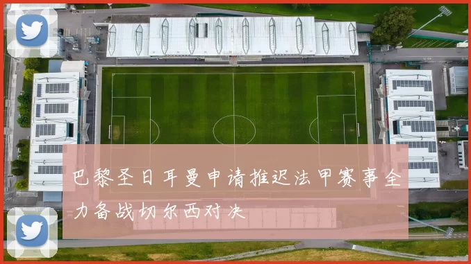 巴黎圣日耳曼申请推迟法甲赛事全力备战切尔西对决