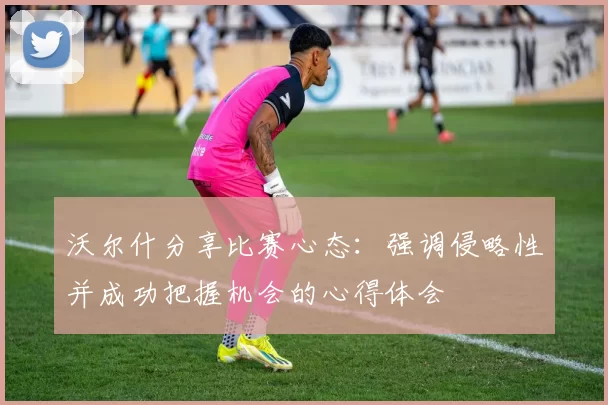 沃尔什分享比赛心态：强调侵略性并成功把握机会的心得体会