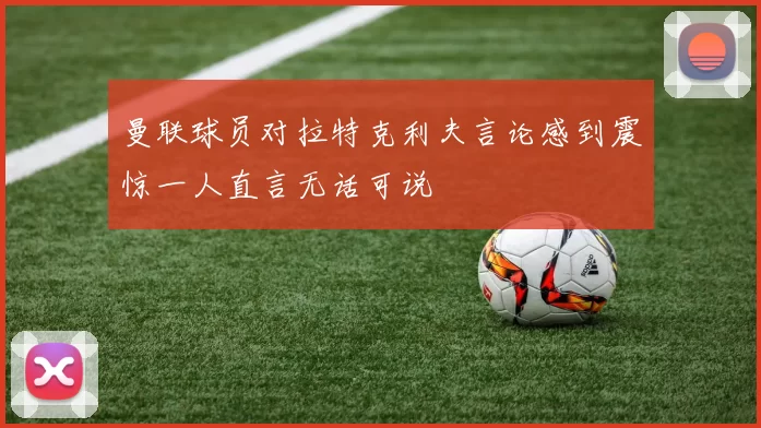 曼联球员对拉特克利夫言论感到震惊一人直言无话可说