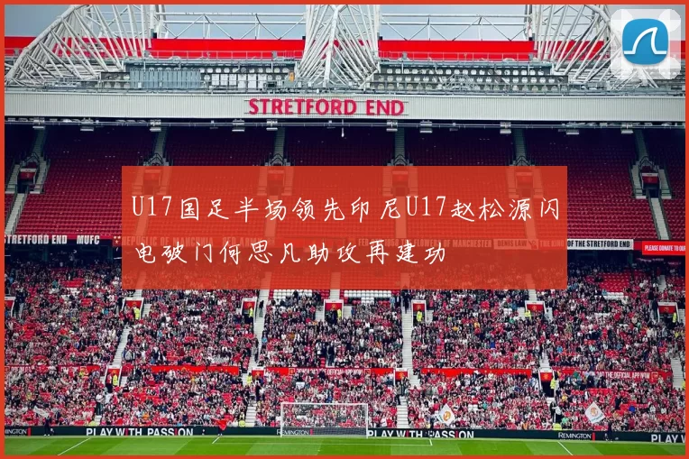 U17国足半场领先印尼U17赵松源闪电破门何思凡助攻再建功