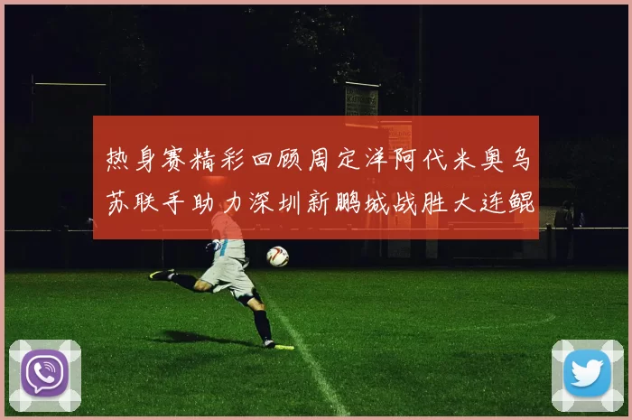 热身赛精彩回顾周定洋阿代米奥乌苏联手助力深圳新鹏城战胜大连鲲城
