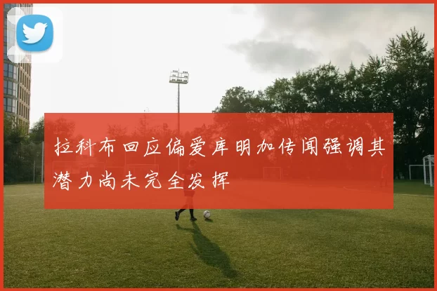 拉科布回应偏爱库明加传闻强调其潜力尚未完全发挥