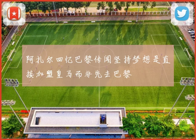 阿扎尔回忆巴黎传闻坚持梦想是直接加盟皇马而非先去巴黎