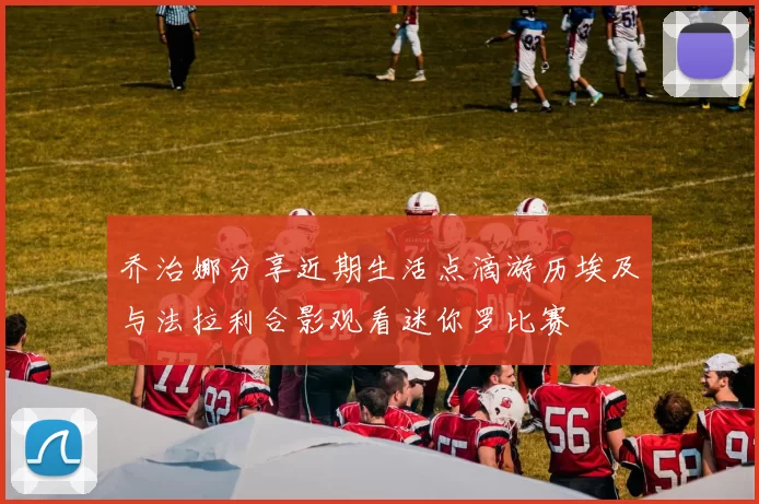 乔治娜分享近期生活点滴游历埃及与法拉利合影观看迷你罗比赛