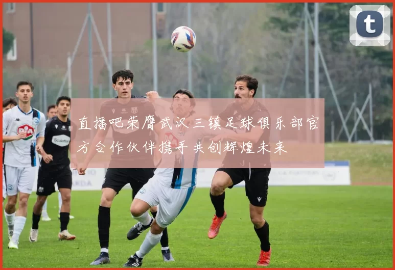 直播吧荣膺武汉三镇足球俱乐部官方合作伙伴携手共创辉煌未来